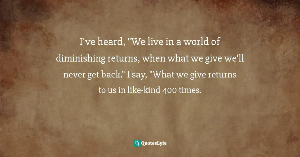 I've heard, "We live in a world of diminishing returns, when what we give we'll never get back." I say, "What we give returns to us in like-kind 400 times.