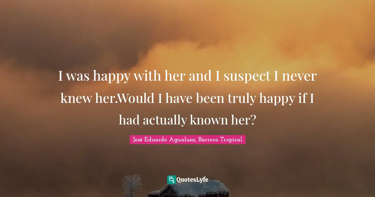 I was happy with her and I suspect I never knew her.Would I have been truly happy if I had actually known her?