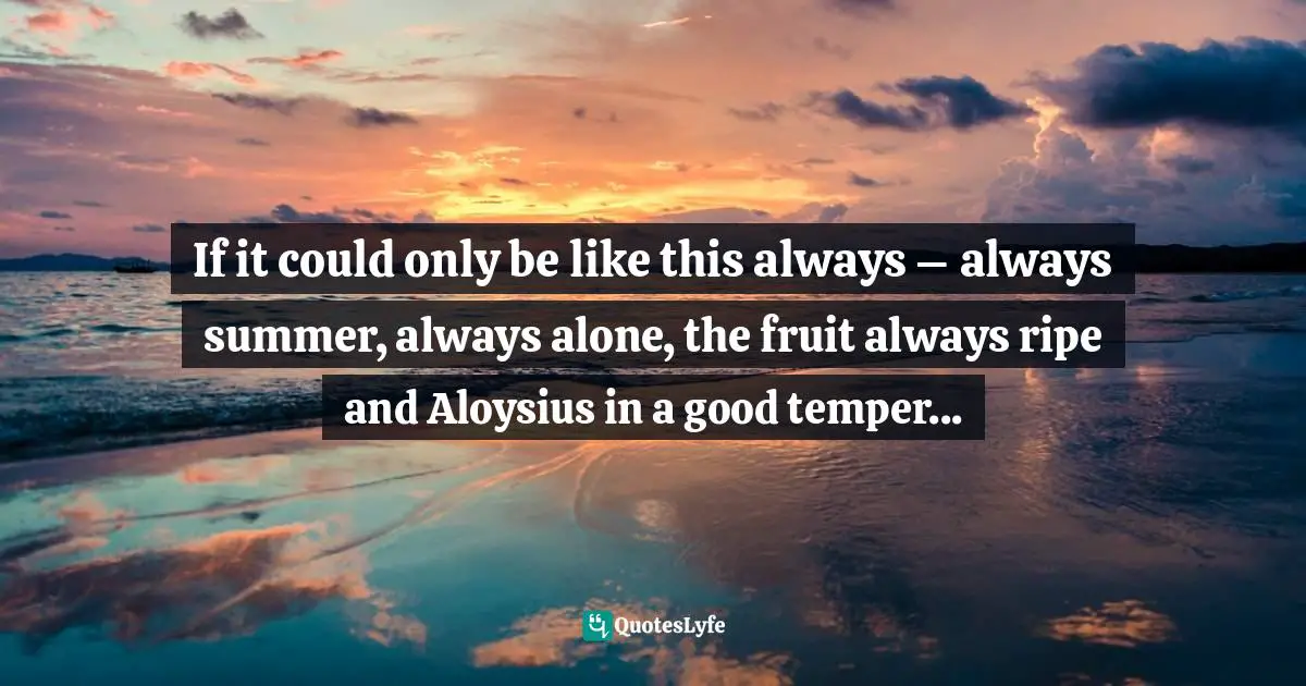 If it could only be like this always – always summer, always alone, the fruit always ripe and Aloysius in a good temper...