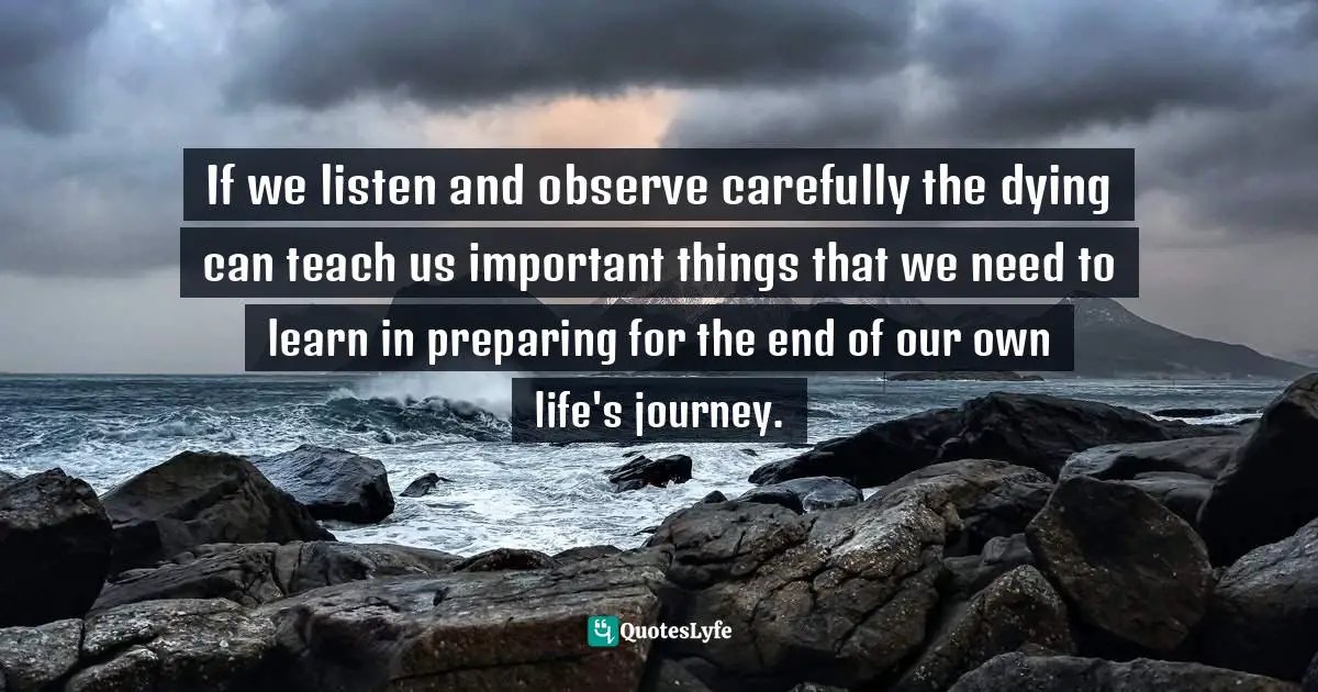 If we listen and observe carefully the dying can teach us important things that we need to learn in preparing for the end of our own life's journey.