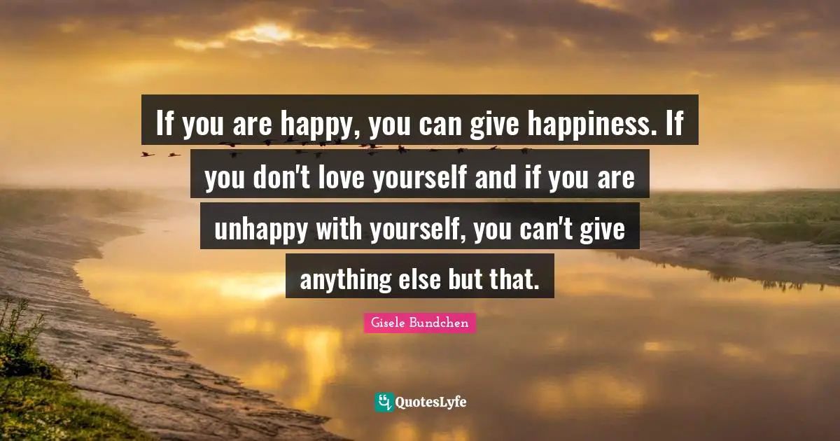 If you are happy, you can give happiness. If you don't love yourself and if you are unhappy with yourself, you can't give anything else but that.