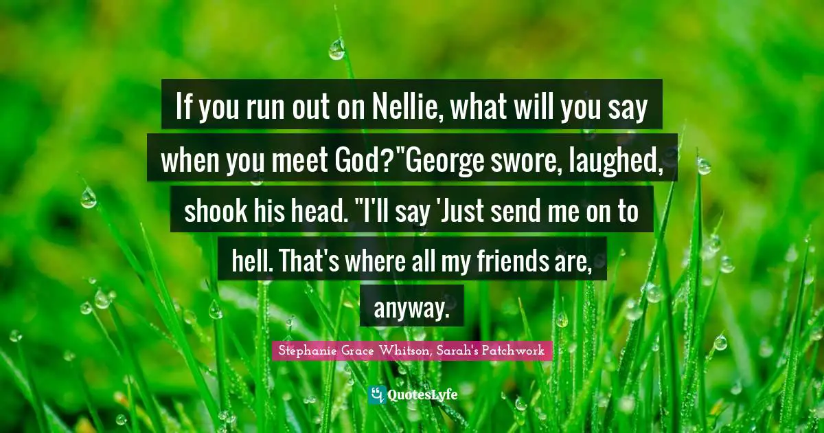 If you run out on Nellie, what will you say when you meet God?"George swore, laughed, shook his head. "I'll say 'Just send me on to hell. That's where all my friends are, anyway.