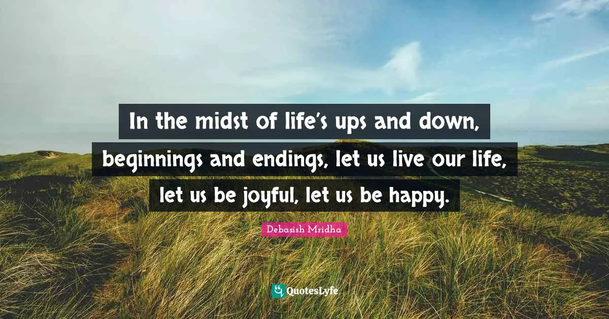 In the midst of life’s ups and down, beginnings and endings, let us live our life, let us be joyful, let us be happy.