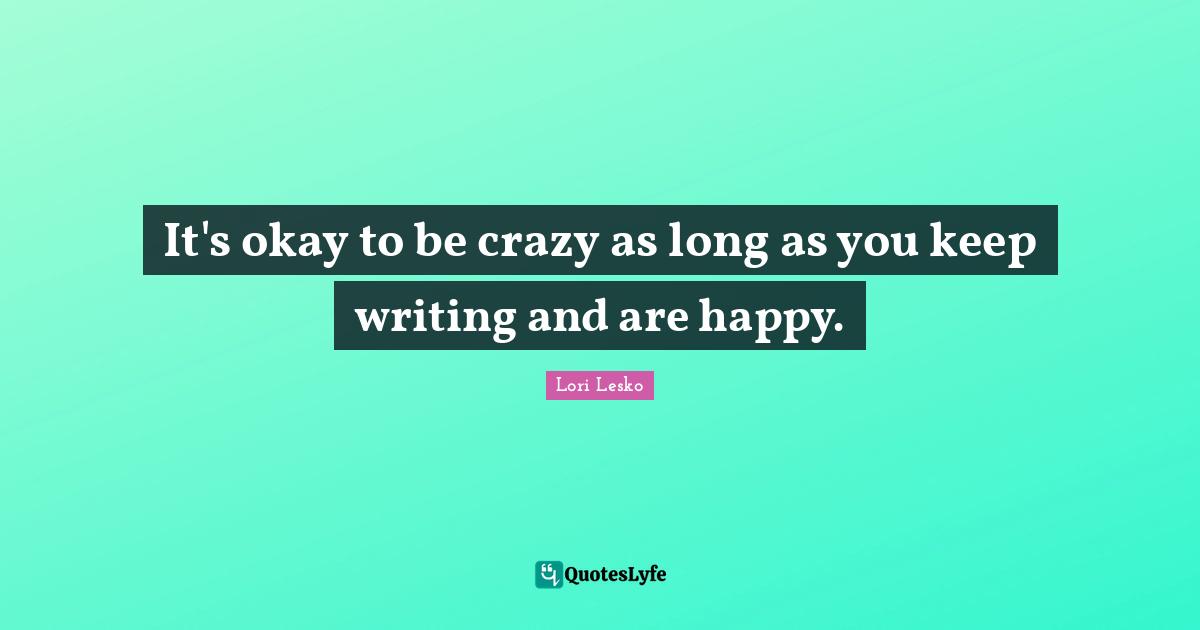 It's okay to be crazy as long as you keep writing and are happy.
