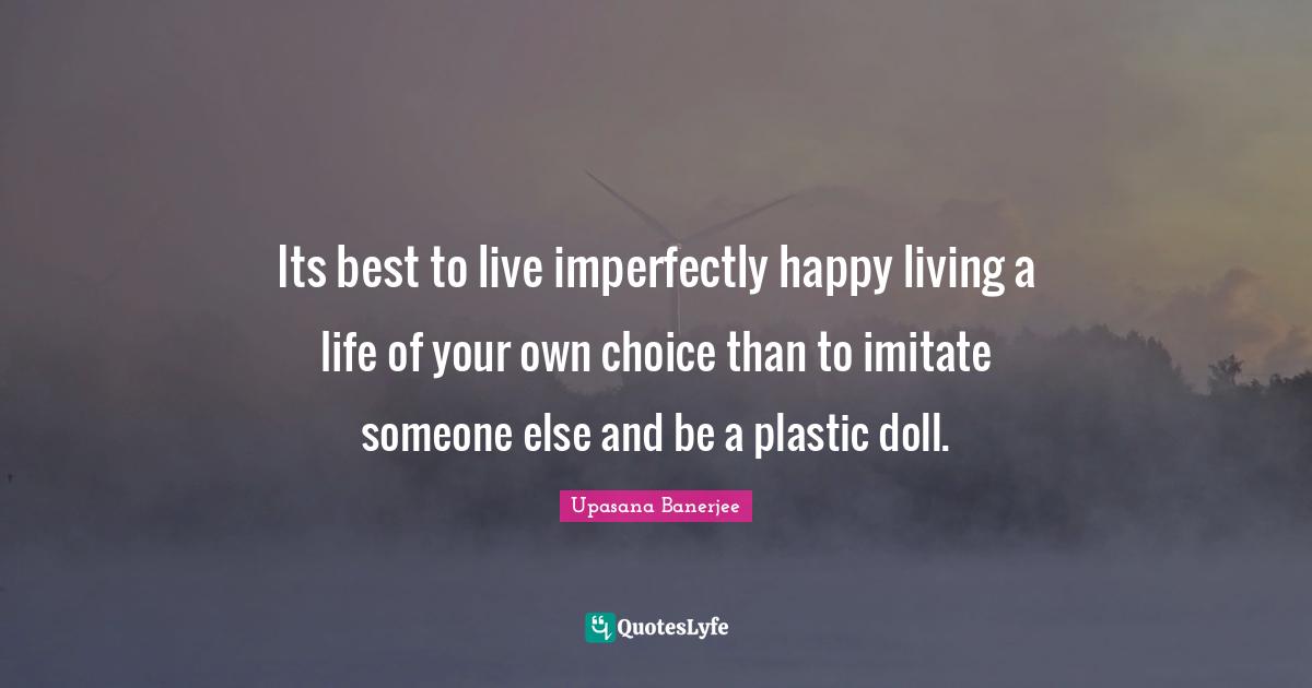 Its best to live imperfectly happy living a life of your own choice than to imitate someone else and be a plastic doll.