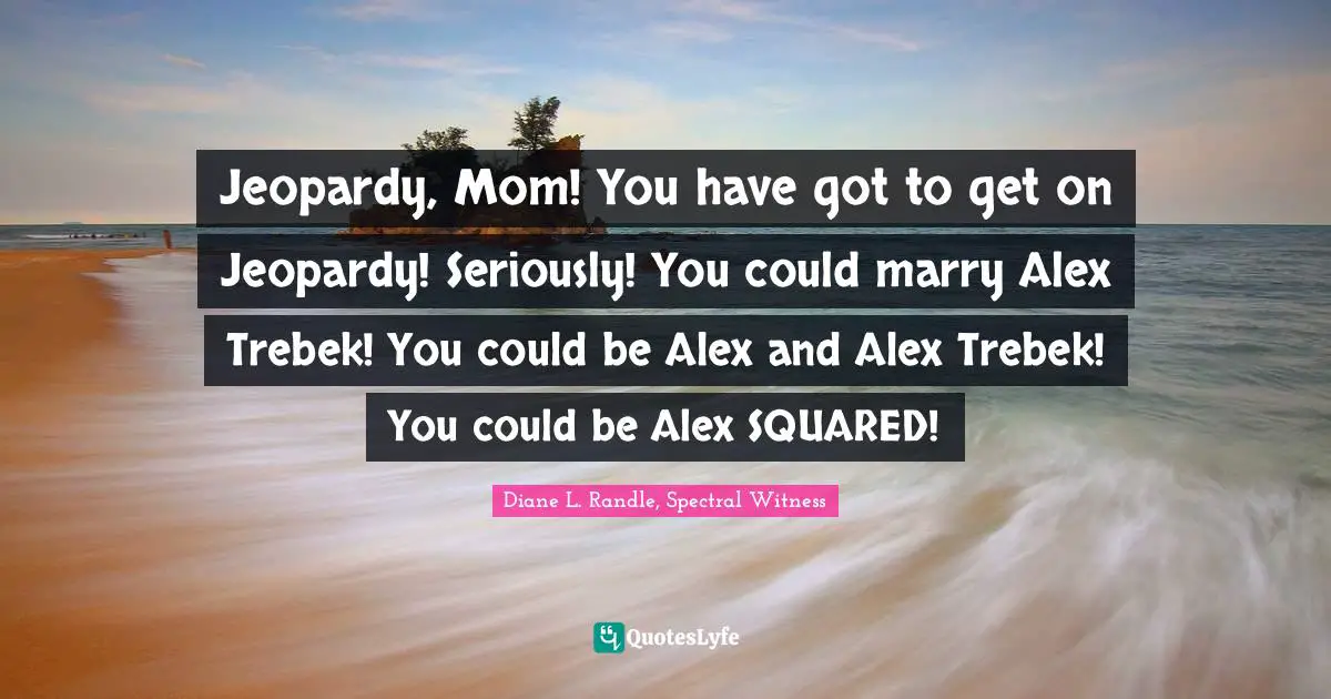 Jeopardy, Mom! You have got to get on Jeopardy! Seriously! You could marry Alex Trebek! You could be Alex and Alex Trebek! You could be Alex SQUARED!