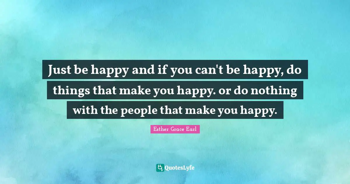 Just be happy and if you can't be happy, do things that make you happy. or do nothing with the people that make you happy.