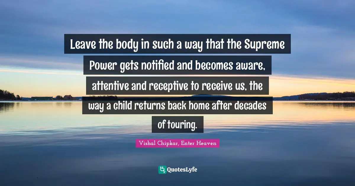 Leave the body in such a way that the Supreme Power gets notified and becomes aware, attentive and receptive to receive us, the way a child returns back home after decades of touring.