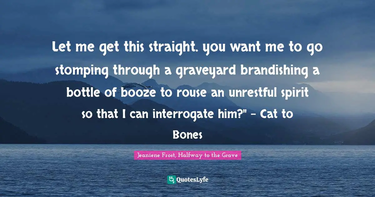 Let me get this straight. you want me to go stomping through a graveyard brandishing a bottle of booze to rouse an unrestful spirit so that I can interrogate him?" - Cat to Bones