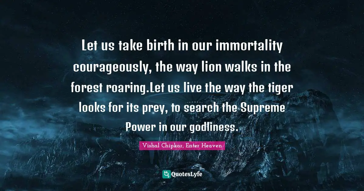 Let us take birth in our immortality courageously, the way lion walks in the forest roaring.Let us live the way the tiger looks for its prey, to search the Supreme Power in our godliness.