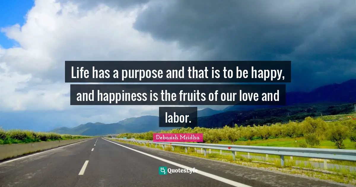 Life has a purpose and that is to be happy, and happiness is the fruits of our love and labor.