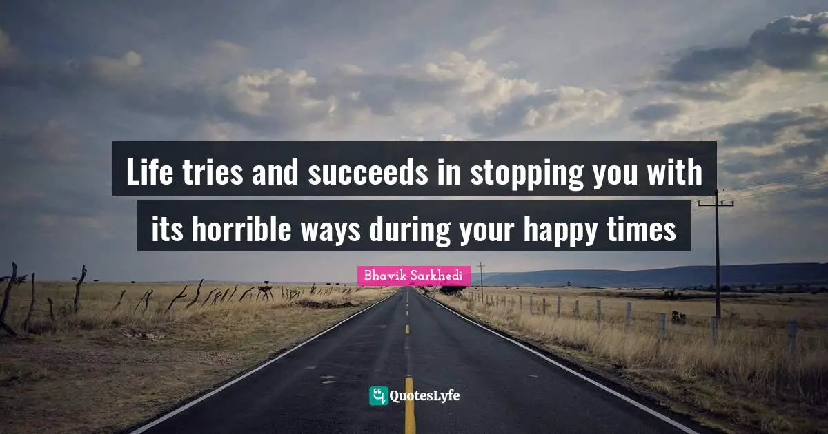 Life tries and succeeds in stopping you with its horrible ways during your happy times