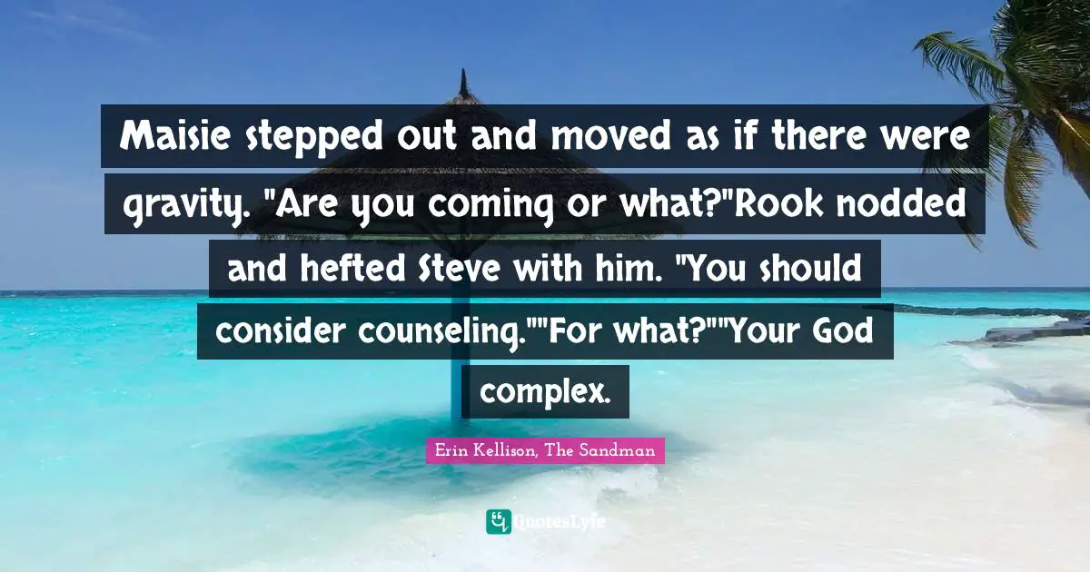 Maisie stepped out and moved as if there were gravity. "Are you coming or what?"Rook nodded and hefted Steve with him. "You should consider counseling.""For what?""Your God complex.
