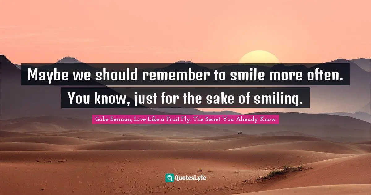 Maybe we should remember to smile more often. You know, just for the sake of smiling.