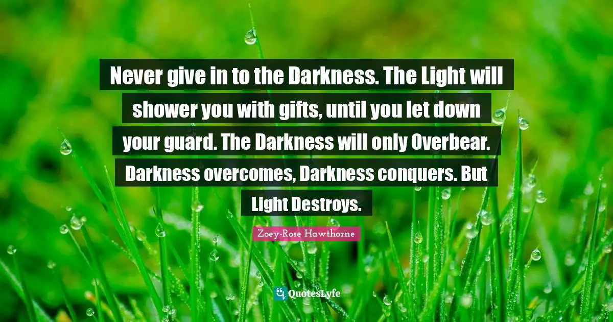 Never give in to the Darkness. The Light will shower you with gifts, until you let down your guard. The Darkness will only Overbear. Darkness overcomes, Darkness conquers. But Light Destroys.