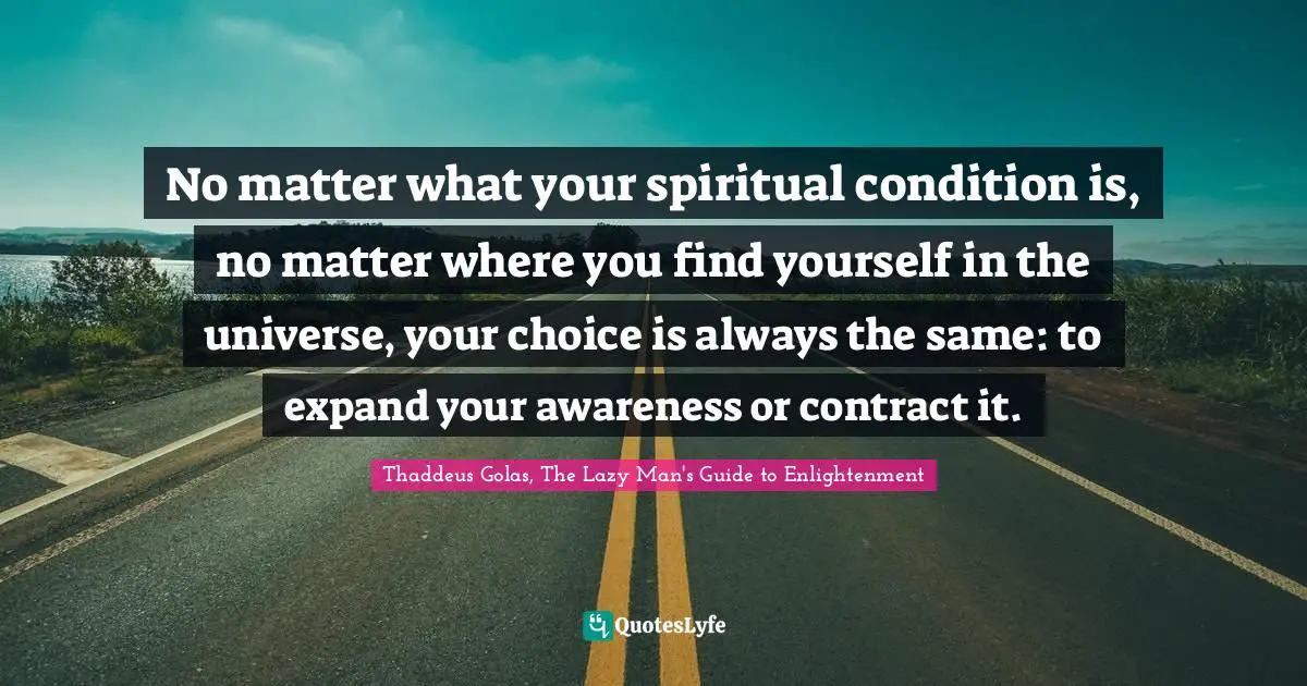 No matter what your spiritual condition is, no matter where you find yourself in the universe, your choice is always the same: to expand your awareness or contract it.
