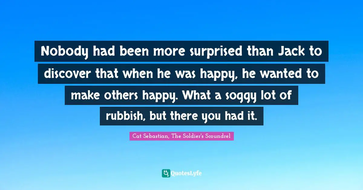 Nobody had been more surprised than Jack to discover that when he was happy, he wanted to make others happy. What a soggy lot of rubbish, but there you had it.