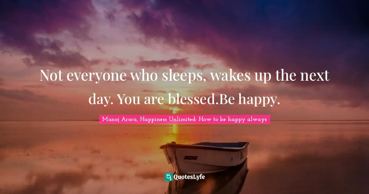 Not everyone who sleeps, wakes up the next day. You are blessed.Be happy.