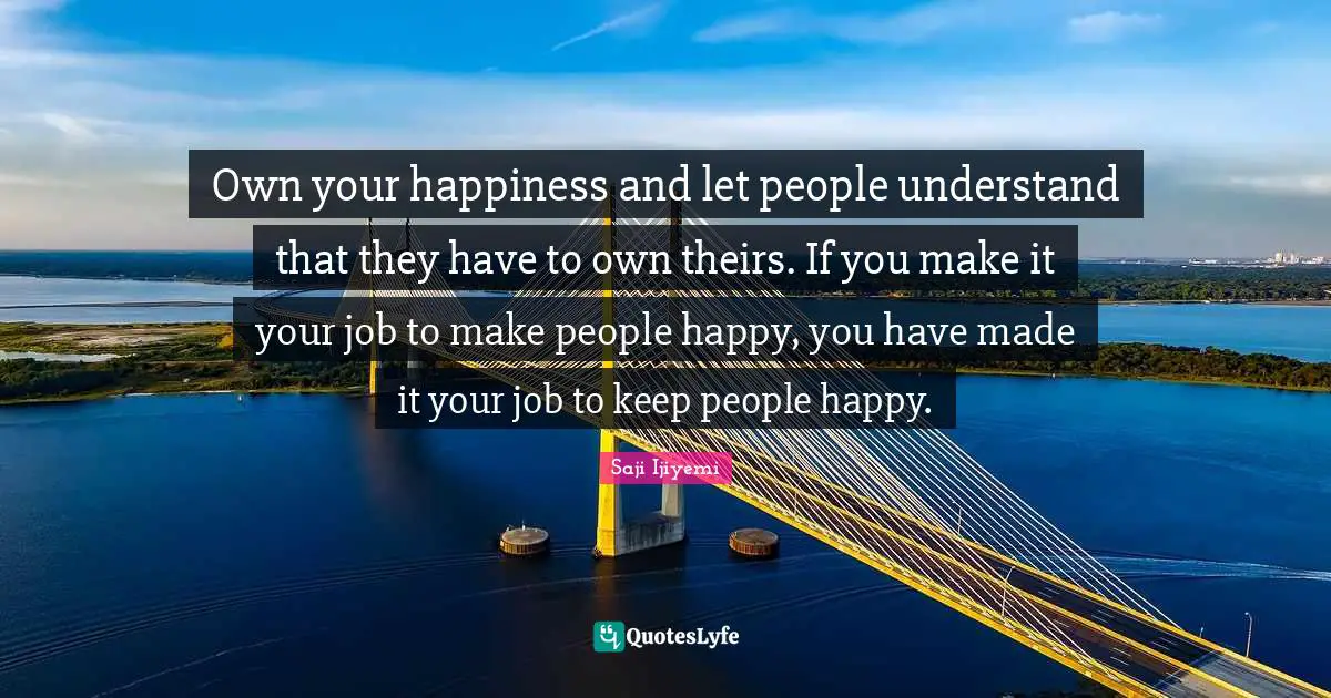 Own your happiness and let people understand that they have to own theirs. If you make it your job to make people happy, you have made it your job to keep people happy.