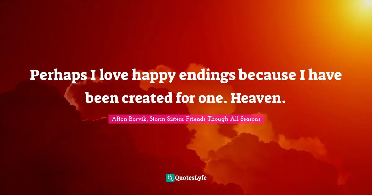 Perhaps I love happy endings because I have been created for one. Heaven.