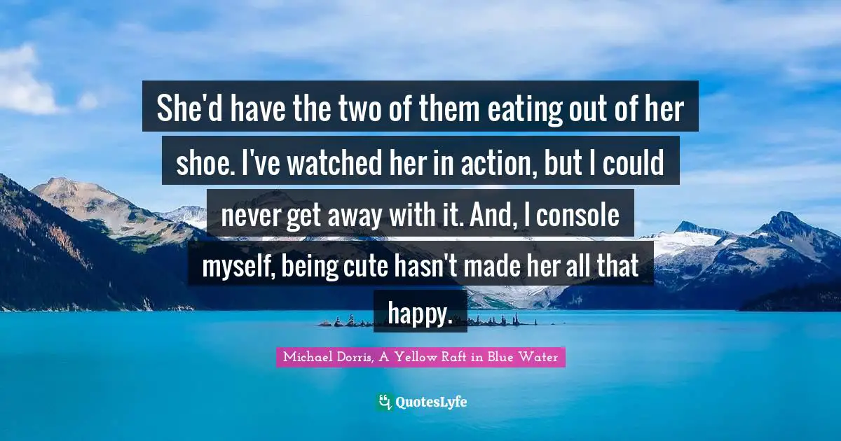 She'd have the two of them eating out of her shoe. I've watched her in action, but I could never get away with it. And, I console myself, being cute hasn't made her all that happy.