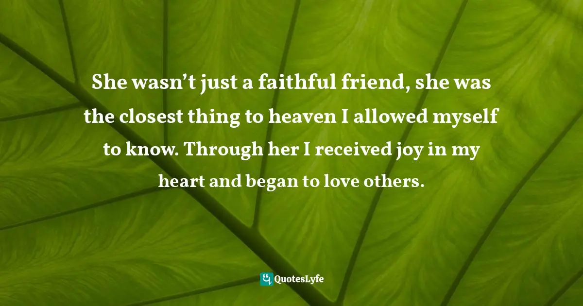 She wasn’t just a faithful friend, she was the closest thing to heaven I allowed myself to know. Through her I received joy in my heart and began to love others.