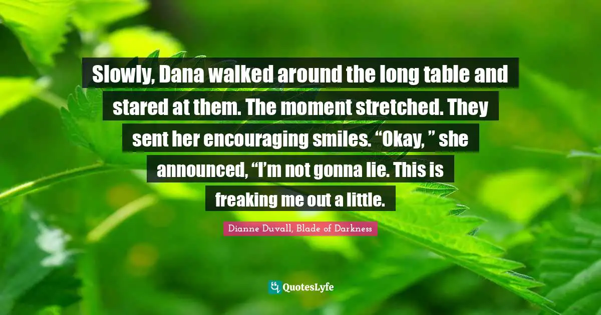 Slowly, Dana walked around the long table and stared at them. The moment stretched. They sent her encouraging smiles. “Okay, ” she announced, “I’m not gonna lie. This is freaking me out a little.