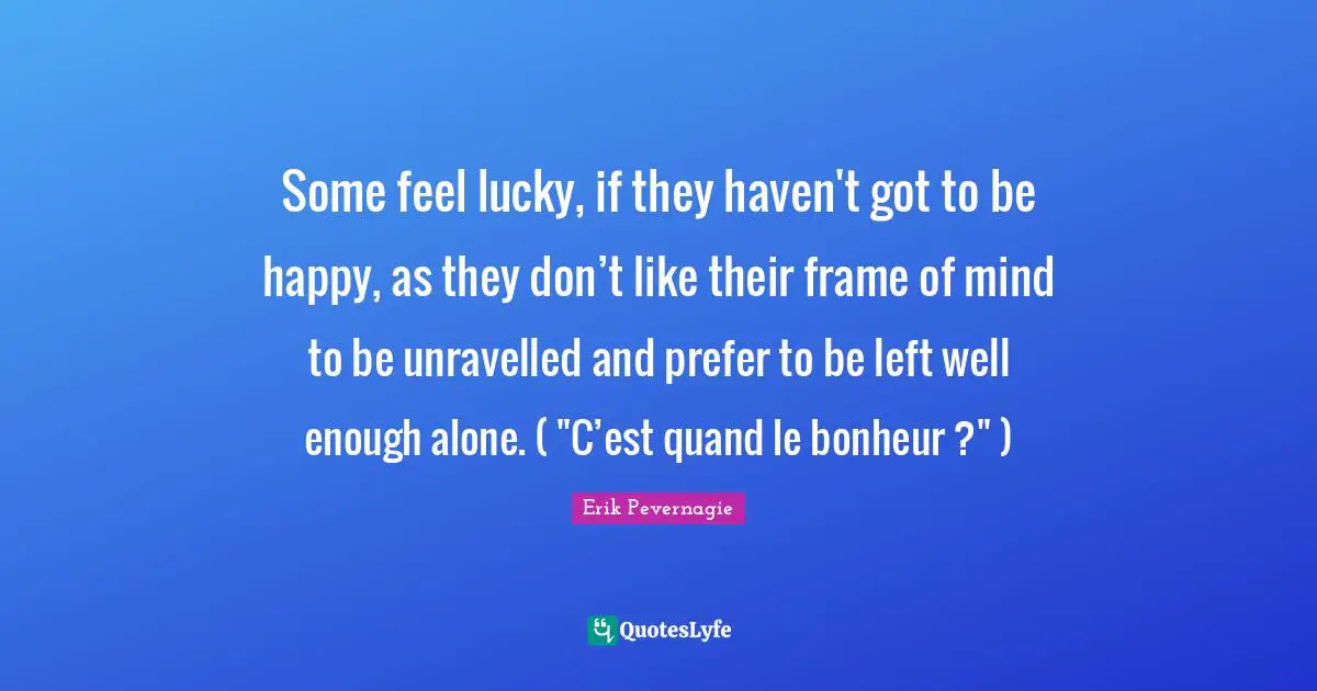 Some feel lucky, if they haven't got to be happy, as they don’t like their frame of mind to be unravelled and prefer to be left well enough alone. ( "C’est quand le bonheur ?" )