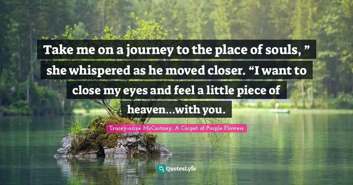 Take me on a journey to the place of souls, ” she whispered as he moved closer. “I want to close my eyes and feel a little piece of heaven…with you.