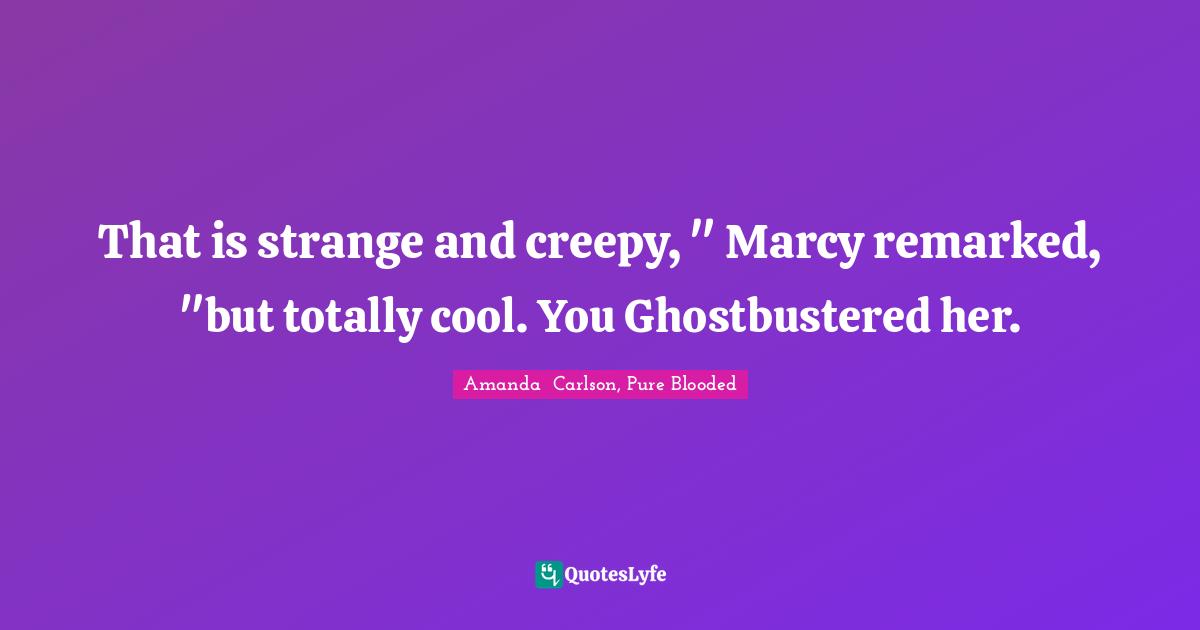 That is strange and creepy, " Marcy remarked, "but totally cool. You Ghostbustered her.