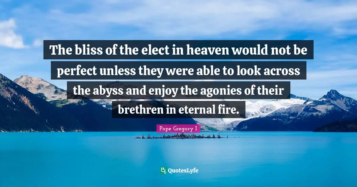 Pope Gregory I Quotes: "The bliss of the elect in heaven would not be perfect unless they were able to look across the abyss and enjoy the agonies of their brethren in eternal fire."