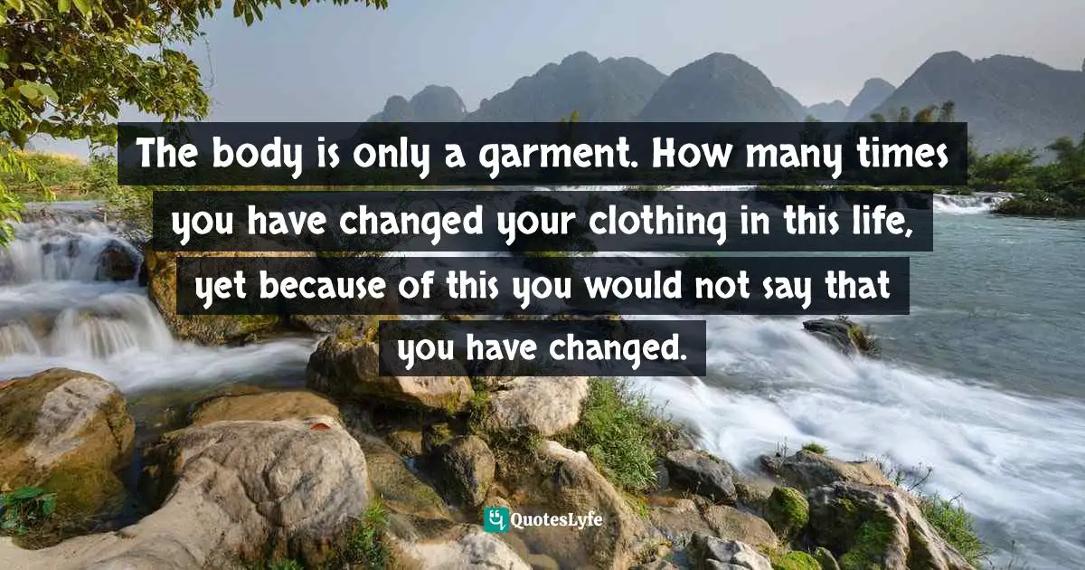 It Is Eternal. Quotes: "The body is only a garment. How many times you have changed your clothing in this life, yet because of this you would not say that you have changed."