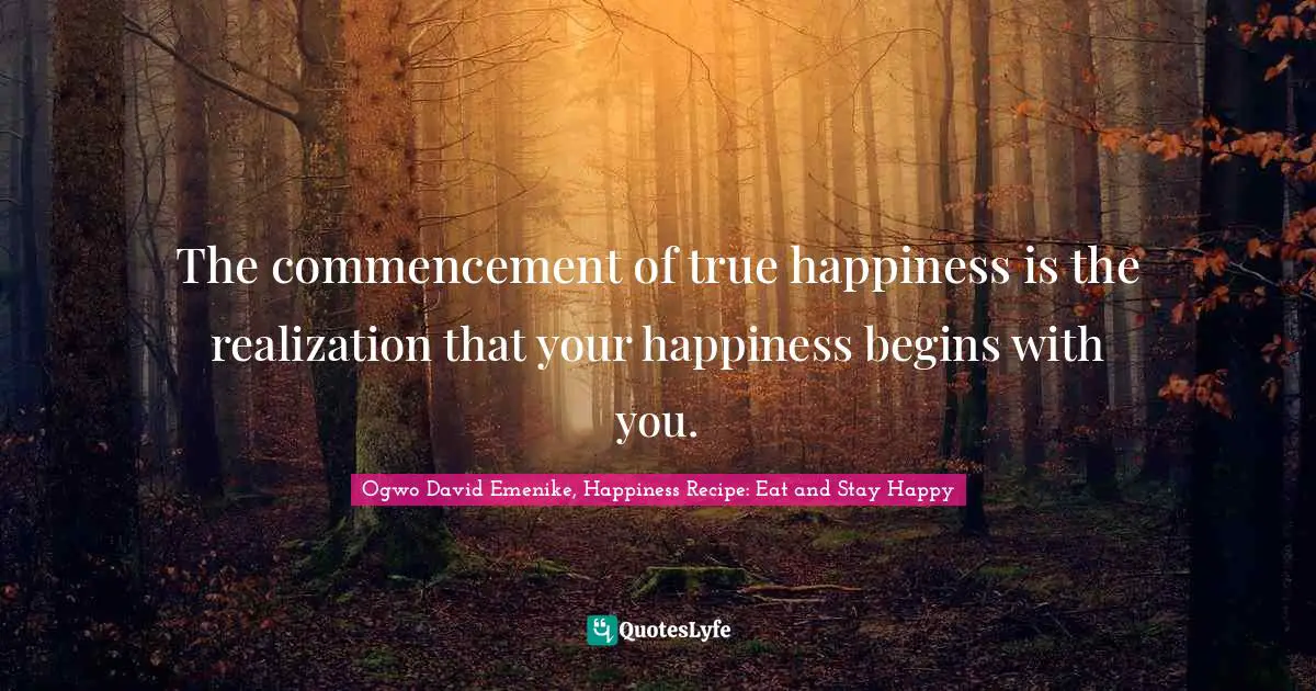The commencement of true happiness is the realization that your happiness begins with you.