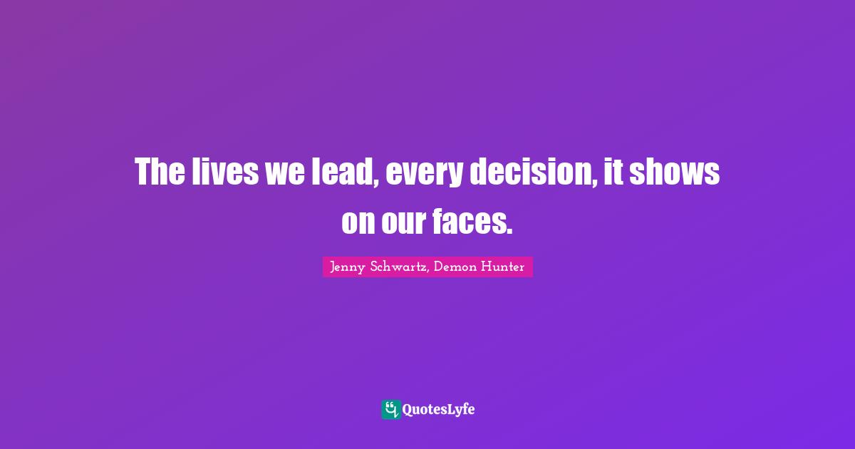 The lives we lead, every decision, it shows on our faces.