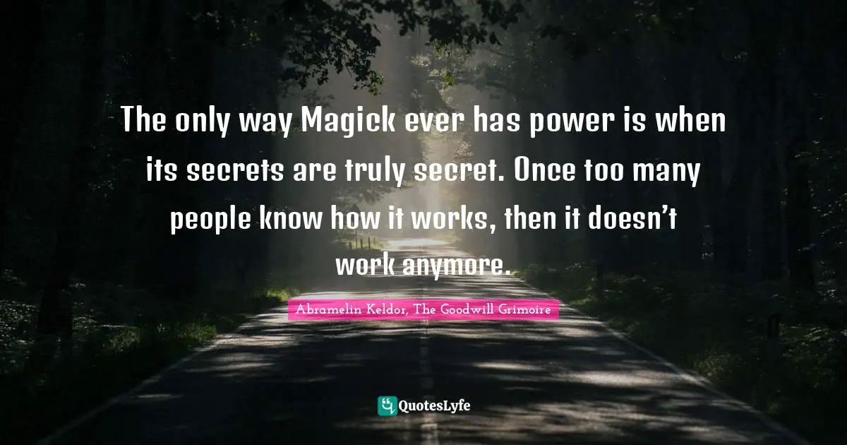 The only way Magick ever has power is when its secrets are truly secret. Once too many people know how it works, then it doesn’t work anymore.