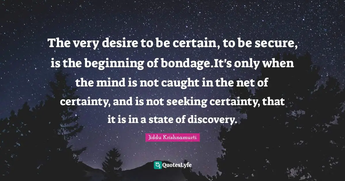 The very desire to be certain, to be secure, is the beginning of bondage.It's only when the mind is not caught in the net of certainty, and is not seeking certainty, that it is in a state of discovery.