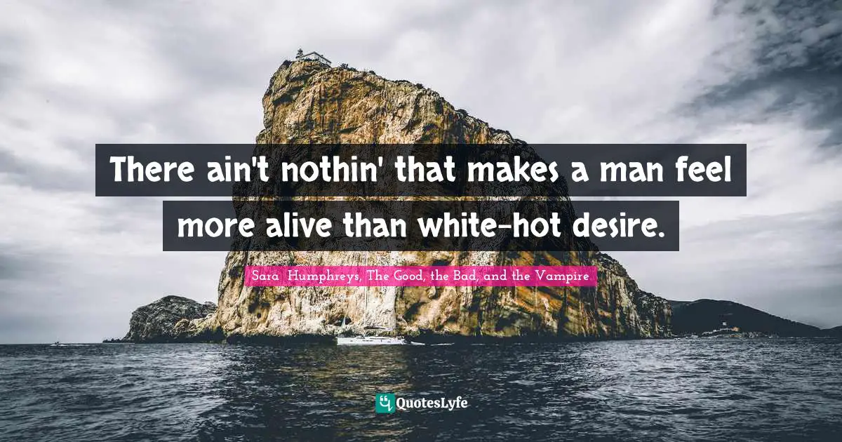 There ain't nothin' that makes a man feel more alive than white-hot desire.