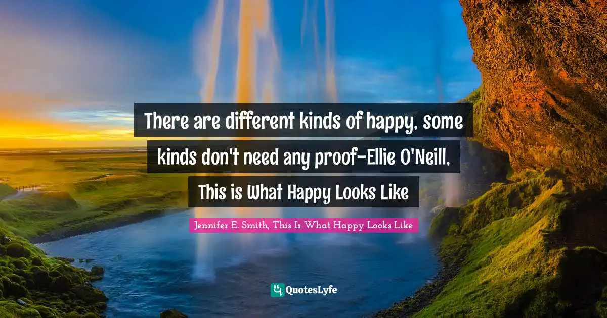 There are different kinds of happy, some kinds don't need any proof-Ellie O'Neill, This is What Happy Looks Like