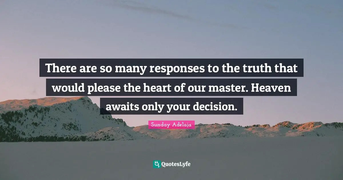 There are so many responses to the truth that would please the heart of our master. Heaven awaits only your decision.