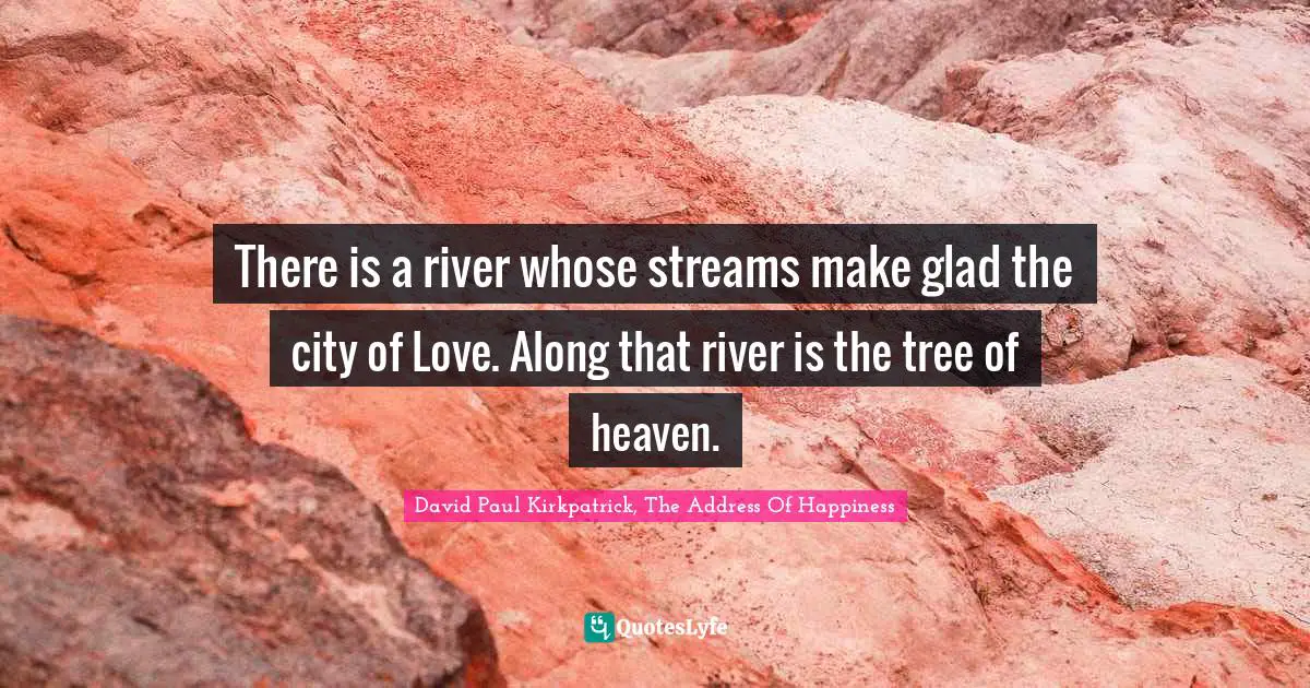 There is a river whose streams make glad the city of Love. Along that river is the tree of heaven.
