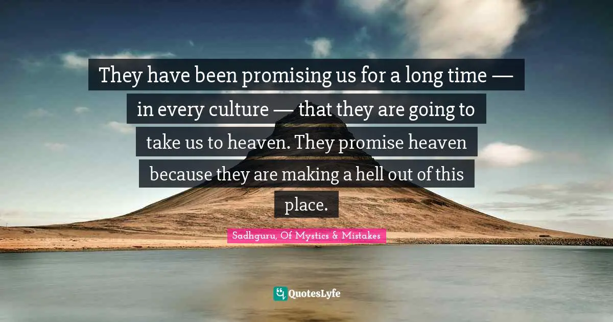 They have been promising us for a long time — in every culture — that they are going to take us to heaven. They promise heaven because they are making a hell out of this place.