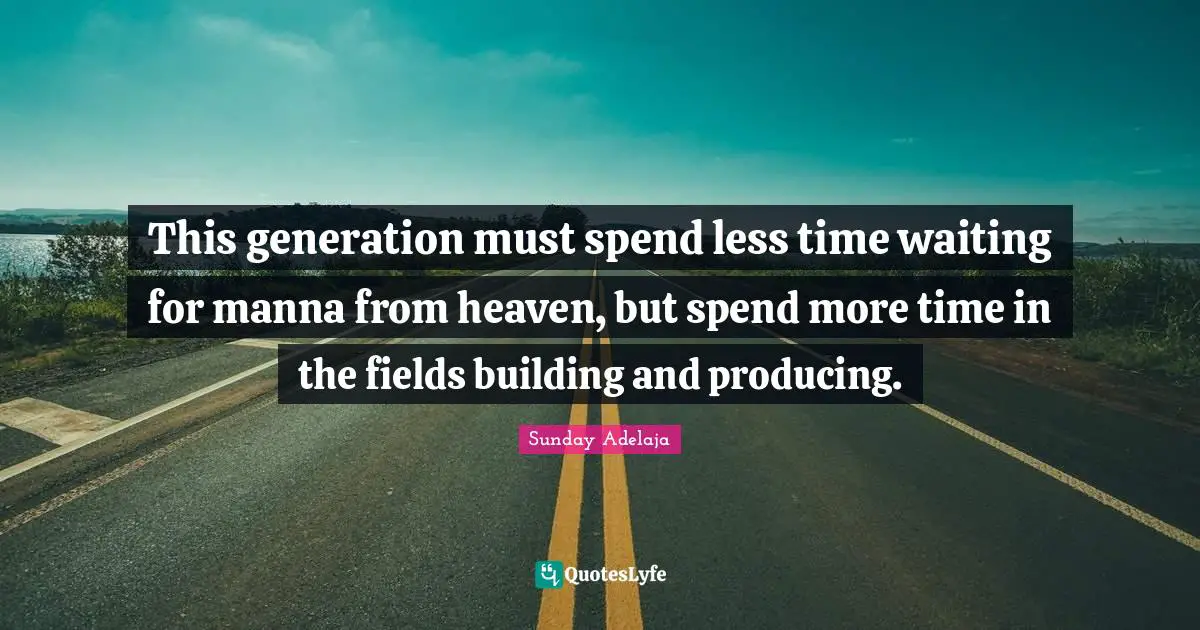 This generation must spend less time waiting for manna from heaven, but spend more time in the fields building and producing.