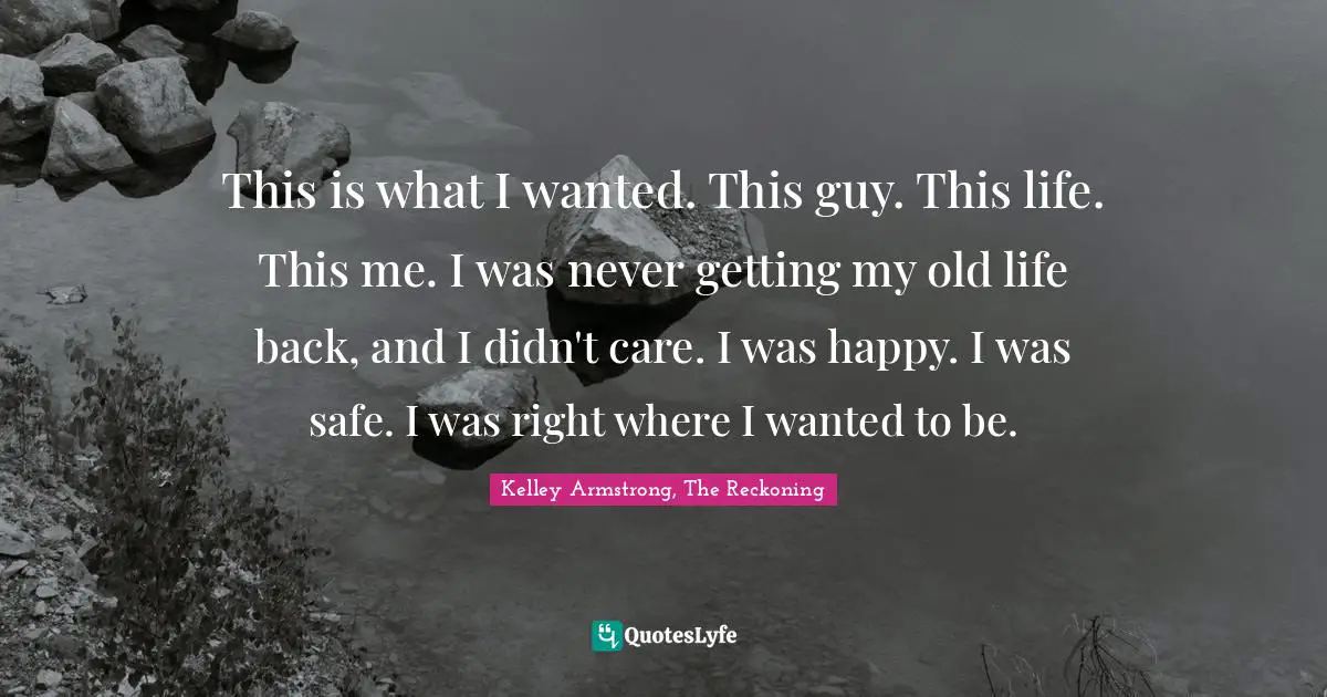 This is what I wanted. This guy. This life. This me. I was never getting my old life back, and I didn't care. I was happy. I was safe. I was right where I wanted to be.