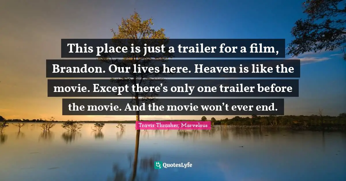 This place is just a trailer for a film, Brandon. Our lives here. Heaven is like the movie. Except there’s only one trailer before the movie. And the movie won’t ever end.