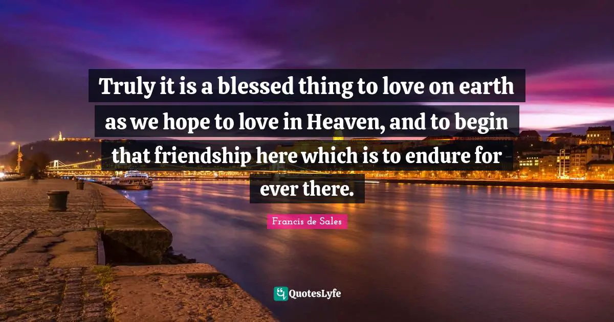 Heaven Quotes: "Truly it is a blessed thing to love on earth as we hope to love in Heaven, and to begin that friendship here which is to endure for ever there."