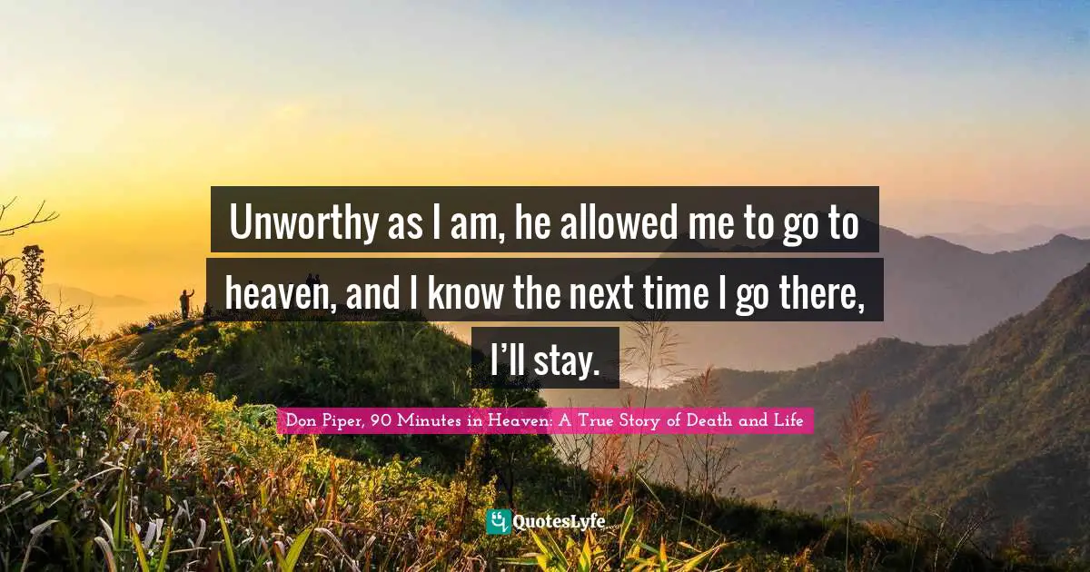 Unworthy as I am, he allowed me to go to heaven, and I know the next time I go there, I’ll stay.