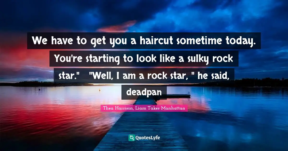 We have to get you a haircut sometime today. You're starting to look like a sulky rock star."	"Well, I am a rock star, " he said, deadpan