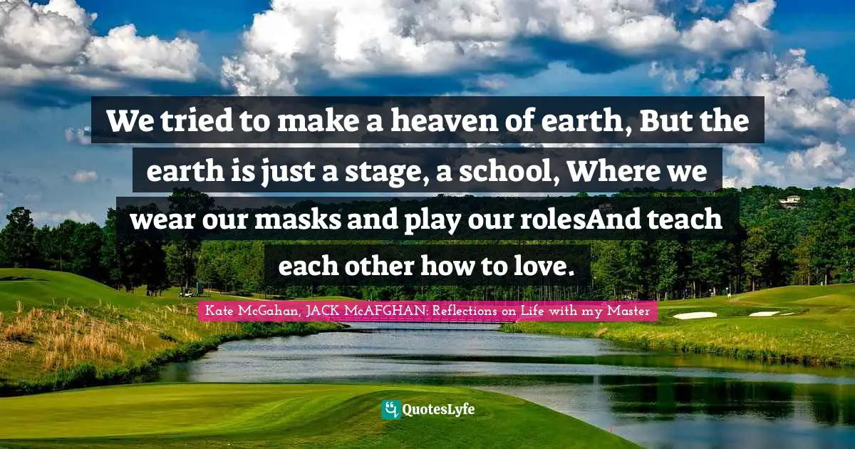 Kate McGahan, JACK McAFGHAN: Reflections On Life With My Master Quotes: "We tried to make a heaven of earth, But the earth is just a stage, a school, Where we wear our masks and play our rolesAnd teach each other how to love."
