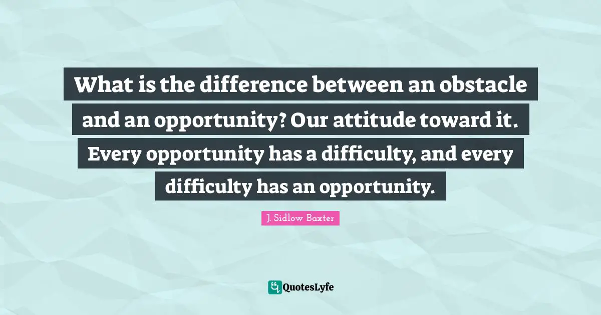Positive Attitude Quotes: "What is the difference between an obstacle and an opportunity? Our attitude toward it. Every opportunity has a difficulty, and every difficulty has an opportunity."