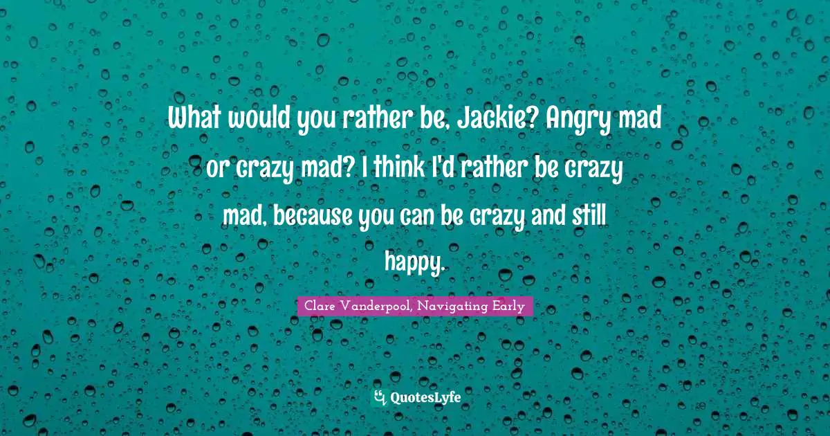What would you rather be, Jackie? Angry mad or crazy mad? I think I'd rather be crazy mad, because you can be crazy and still happy.